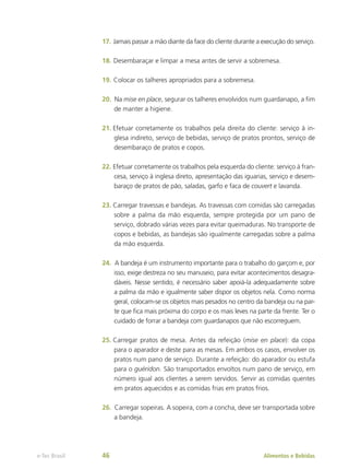 17.	Jamais passar a mão diante da face do cliente durante a execução do serviço.
18.	Desembaraçar e limpar a mesa antes de servir a sobremesa.
19.	Colocar os talheres apropriados para a sobremesa.
20.	 Na mise en place, segurar os talheres envolvidos num guardanapo, a fim
de manter a higiene.
21.	Efetuar corretamente os trabalhos pela direita do cliente: serviço à in-
glesa indireto, serviço de bebidas, serviço de pratos prontos, serviço de
desembaraço de pratos e copos.
22.	Efetuar corretamente os trabalhos pela esquerda do cliente: serviço à fran-
cesa, serviço à inglesa direto, apresentação das iguarias, serviço e desem-
baraço de pratos de pão, saladas, garfo e faca de couvert e lavanda.
23.	Carregar travessas e bandejas. As travessas com comidas são carregadas
sobre a palma da mão esquerda, sempre protegida por um pano de
serviço, dobrado várias vezes para evitar queimaduras. No transporte de
copos e bebidas, as bandejas são igualmente carregadas sobre a palma
da mão esquerda.
24.	 A bandeja é um instrumento importante para o trabalho do garçom e, por
isso, exige destreza no seu manuseio, para evitar acontecimentos desagra-
dáveis. Nesse sentido, é necessário saber apoiá-la adequadamente sobre
a palma da mão e igualmente saber dispor os objetos nela. Como norma
geral, colocam-se os objetos mais pesados no centro da bandeja ou na par-
te que fica mais próxima do corpo e os mais leves na parte da frente. Ter o
cuidado de forrar a bandeja com guardanapos que não escorreguem.
25.	Carregar pratos de mesa. Antes da refeição (mise en place): da copa
para o aparador e deste para as mesas. Em ambos os casos, envolver os
pratos num pano de serviço. Durante a refeição: do aparador ou estufa
para o guéridon. São transportados envoltos num pano de serviço, em
número igual aos clientes a serem servidos. Servir as comidas quentes
em pratos aquecidos e as comidas frias em pratos frios.
26.	 Carregar sopeiras. A sopeira, com a concha, deve ser transportada sobre
a bandeja.
Alimentos e Bebidas
e-Tec Brasil 46
 