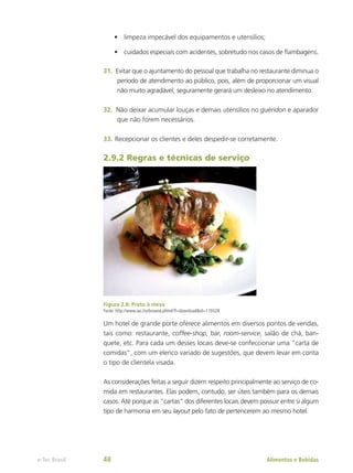 •	 limpeza impecável dos equipamentos e utensílios;
•	 cuidados especiais com acidentes, sobretudo nos casos de flambagens.
31.	 Evitar que o ajuntamento do pessoal que trabalha no restaurante diminua o
período de atendimento ao público, pois, além de proporcionar um visual
não muito agradável, seguramente gerará um desleixo no atendimento.
32.	 Não deixar acumular louças e demais utensílios no guéridon e aparador
que não forem necessários.
33.	Recepcionar os clientes e deles despedir-se corretamente.
2.9.2 Regras e técnicas de serviço
Figura 2.8: Prato à mesa
Fonte: http://www.sxc.hu/browse.phtml?f=download&id=119328
Um hotel de grande porte oferece alimentos em diversos pontos de vendas,
tais como: restaurante, coffee-shop, bar, room-service, salão de chá, ban-
quete, etc. Para cada um desses locais deve-se confeccionar uma “carta de
comidas”, com um elenco variado de sugestões, que devem levar em conta
o tipo de clientela visada.
As considerações feitas a seguir dizem respeito principalmente ao serviço de co-
mida em restaurantes. Elas podem, contudo, ser úteis também para os demais
casos. Até porque as “cartas” dos diferentes locais devem possuir entre si algum
tipo de harmonia em seu layout pelo fato de pertencerem ao mesmo hotel.
Alimentos e Bebidas
e-Tec Brasil 48
 