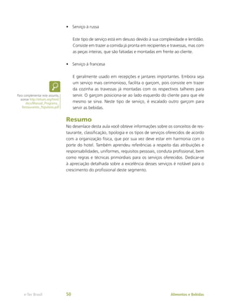 •	 Serviço à russa
Este tipo de serviço está em desuso devido à sua complexidade e lentidão.
Consiste em trazer a comida já pronta em recipientes e travessas, mas com
as peças inteiras, que são fatiadas e montadas em frente ao cliente.
•	 Serviço à francesa
E geralmente usado em recepções e jantares importantes. Embora seja
um serviço mais cerimonioso, facilita o garçom, pois consiste em trazer
da cozinha as travessas já montadas com os respectivos talheres para
servir. O garçom posiciona-se ao lado esquerdo do cliente para que ele
mesmo se sirva. Neste tipo de serviço, é escalado outro garçom para
servir as bebidas.
Resumo
No desenlace desta aula você obteve informações sobre os conceitos de res-
taurante, classificação, tipologia e os tipos de serviços oferecidos de acordo
com a organização física, que por sua vez deve estar em harmonia com o
porte do hotel. Também aprendeu referências a respeito das atribuições e
responsabilidades, uniformes, requisitos pessoais, conduta profissional, bem
como regras e técnicas primordiais para os serviços oferecidos. Dedicar-se
à apreciação detalhada sobre a excelência desses serviços é notável para o
crescimento do profissional deste segmento.
Para complementar este assunto,
acesse http://ieham.org/html/
docs/Manual_Programa_
Restaurantes_Populares.pdf
Alimentos e Bebidas
e-Tec Brasil 50
 