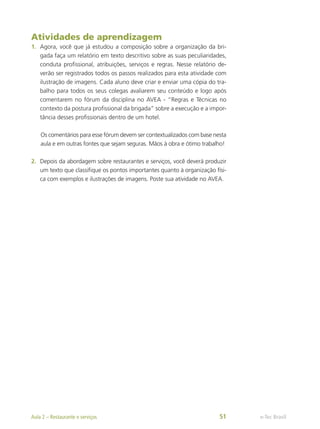 Atividades de aprendizagem
1.	 Agora, você que já estudou a composição sobre a organização da bri-
gada faça um relatório em texto descritivo sobre as suas peculiaridades,
conduta profissional, atribuições, serviços e regras. Nesse relatório de-
verão ser registrados todos os passos realizados para esta atividade com
ilustração de imagens. Cada aluno deve criar e enviar uma cópia do tra-
balho para todos os seus colegas avaliarem seu conteúdo e logo após
comentarem no fórum da disciplina no AVEA - “Regras e Técnicas no
contexto da postura profissional da brigada” sobre a execução e a impor-
tância desses profissionais dentro de um hotel.
Os comentários para esse fórum devem ser contextualizados com base nesta
aula e em outras fontes que sejam seguras. Mãos à obra e ótimo trabalho!
2.	 Depois da abordagem sobre restaurantes e serviços, você deverá produzir
um texto que classifique os pontos importantes quanto à organização físi-
ca com exemplos e ilustrações de imagens. Poste sua atividade no AVEA.
e-Tec Brasil
Aula 2 – Restaurante e serviços 51
 