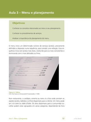 e-Tec Brasil
Aula 3 – Menu e planejamento
Objetivos
Conhecer os conceitos relacionados ao menu e seu planejamento.
Conhecer os procedimentos de serviços.
Analisar a importância do planejamento do menu.
O menu inclui um determinado número de serviços (pratos), previamente
definidos e dispostos numa sequência, para compor uma refeição. Essa se-
quência inicia com pratos mais leves, evoluindo para os mais consistentes e
terminando com o mais delicados ou finos.
Figura 3.1: Menu
Fonte: http://www.sxc.hu/browse.phtml?f=download&id=1110996
Num restaurante, o cardápio, ementa ou menu é a lista onde constam as
opções (pratos, bebidas e vinhos) disponíveis para o cliente. Um menu pode
ser à la carte ou table d’hôte. Os itens disponíveis para o consumidor es-
colher podem estar agrupados em várias categorias, dependendo da hora
e-Tec Brasil
Aula 3 – Menu e planejamento 53
 