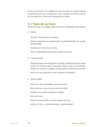 do dia ou do evento. Um cardápio de café da manhã no mundo ocidental
usualmente inclui ovos, torradas e/ou frutas. Cardápios de almoço e jantar,
em contrapartida, incluem itens de porções de comida.
3.1 Tipos de serviços
Na hora de trocar um cardápio, deve-se levar em consideração alguns pontos:
•	 Estrelas:
São itens mais populares e rentáveis.
Manter rigidamente as especificações (qualidade/tamanho da porção,
apresentação).
Destacar bem estes itens no menu.
Tentar a flexibilidade desses pratos (vender mais caro).
•	 Cavalo de arado:
Pratos populares com margem de lucro baixa. Importantes porque repre-
sentam um chamariz para o restaurante. Não se mexer na composição.
Devem ser mantido no cardápio. O preço pode ser acrescido aos poucos.
Retirar do menu quando for muito trabalhoso (flambados).
•	 Quebra-cabeça:
Pratos com alta rentabilidade e pouca demanda.
Retirar do menu, caso não seja o prato principal.
Localizar numa melhor posição no cardápio.
Dar outro nome.
Baixar seu preço devido à sua alta margem de lucro.
Limitar, no menu, o número de pratos “quebra-cabeça”.
Alimentos e Bebidas
e-Tec Brasil 54
 