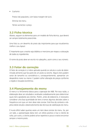 •	 Cachorro:
Pratos não populares, com baixa margem de lucro.
Eliminar do menu.
Tentar aumentar o preço.
3.2 Ficha técnica
Abaixo, seguem os elementos para um modelo de ficha técnica, que deverá
ser sempre totalmente preenchida.
Uma foto ou um desenho do prato são importantes para que visualizemos
melhor o seu layout.
É importante que a receita seja didática e mencione por etapas a colocação
de todos os ingredientes.
O nome do prato deve ser escrito no cabeçalho, assim como o seu número.
3.3 Fator de correção
O fator de correção é o índice aplicado quando se calcula o custo de deter-
minado alimento que faz parte de um prato ou lanche. Alguns itens podem
variar de tamanho ou consistência e, consequentemente, apresentar um
desperdício maior ou menor. E podem sofrer alteração de preços conforme
a região e situação econômica.
3.4 Planejamento do menu
O menu é a ferramenta básica para a operação de A&B. Por essa razão, a
elaboração deve ser estudada e analisada cuidadosamente para determinar
quais itens agradarão aos clientes. Porém, antes de elaborá-lo, é necessário
considerar uma boa quantidade de itens e tomar algumas decisões sobre a
frequência com que um item deve nele constar. Está fora do contexto e ob-
jetivo deste estudo o desenvolvimento das técnicas de viabilização do menu.
É muito difícil saber quantas vezes um item deve constar do menu. Se, por
um lado, a apresentação diária tem um efeito positivo e traz o cliente de
volta, por outro, o cliente poderá achar repetitivo e pouco criativo encontrar
sempre o mesmo prato.
e-Tec Brasil
Aula 3 – Menu e planejamento 55
 