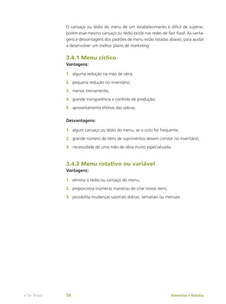 O cansaço ou tédio do menu de um estabelecimento é difícil de superar;
porém esse mesmo cansaço ou tédio existe nas redes de fast food. As vanta-
gens e desvantagens dos padrões de menu estão listadas abaixo, para ajudar
a desenvolver um melhor plano de marketing.
3.4.1 Menu cíclico
Vantagens:
1.	 alguma redução na mão de obra;
2.	 pequena redução no inventário;
3.	 menos treinamento;
4.	 grande transparência e controle de produção;
5.	 aproveitamento efetivo das sobras.
Desvantagens:
1.	 algum cansaço ou tédio do menu, se o ciclo for frequente;
2.	 grande número de itens de suprimentos devem constar no inventário;
3.	 necessidade de uma mão de obra muito especializada.
3.4.2 Menu rotativo ou variável
Vantagens:
1.	 elimina o tédio ou cansaço do menu;
2.	 proporciona inúmeras maneiras de criar novos itens;
3.	 possibilita mudanças sazonais diárias, semanais ou mensais.
Alimentos e Bebidas
e-Tec Brasil 56
 