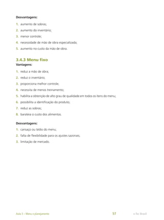 Desvantagens:
1.	 aumento de sobras;
2.	 aumento do inventário;
3.	 menor controle;
4.	 necessidade de mão de obra especializada;
5.	 aumento no custo da mão de obra.
3.4.3 Menu fixo
Vantagens:
1.	 reduz a mão de obra;
2.	 reduz o inventário;
3.	 proporciona melhor controle;
4.	 necessita de menos treinamento;
5.	 habilita a obtenção de alto grau de qualidade em todos os itens do menu;
6.	 possibilita a identificação do produto;
7.	 reduz as sobras;
8.	 barateia o custo dos alimentos.
Desvantagens:
1.	 cansaço ou tédio do menu;
2.	 falta de flexibilidade para os ajustes sazonais;
3.	 limitação de mercado.
e-Tec Brasil
Aula 3 – Menu e planejamento 57
 