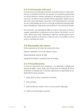 3.4.4 Informação adicional
O uso do menu fixo associado ao rotativo ou variável ainda é a melhor esco-
lha que um estabelecimento faz. Por exemplo: um restaurante especializado
em carnes oferece-as assadas, grelhadas ou de qualquer outro tipo em um
menu fixo. Ao mesmo tempo, também oferece guarnições, saladas e entra-
das, assim como sobremesas, que podem variar frequentemente. A decisão
de usar os dois padrões de menus é o início de um plano de marketing adap-
tado à estratégia do restaurante e que resultará em um aumento de vendas.
Por outro lado, uma operação de A&B usa o menu cíclico para as carnes e
vegetais, baseando-se na preferência de seus clientes. No entanto, usa um
menu rotativo para frutas, sobremesas e aperitivos, beneficiando-se assim
das ofertas sazonais e eliminando o tédio do menu. O resultado é o baixo
custo e a satisfação do cliente.
3.5 Rascunho de menu
Política operacional: formulário de rascunho do menu.
Objetivo: estabelecer a forma de elaborar o menu.
Responsabilidade: gerente de A&B.
Equipamento especial: arquivo de material de apoio.
3.5.1 Procedimentos
O menu é o documento mais importante a ser elaborado e redigido pelo
gerente de A&B e, assim sendo, essa função deve ser realizada de forma
sistemática. A utilização de um formato especial para a organização do car-
dápio oferece várias vantagens:
1.	 ajuda, passo a passo, no processo da escolha;
2.	 evita omissões;
3.	 ajuda aqueles que usarão o menu, uma vez que for elaborado;
4.	 facilita a forma de digitar e arquivar.
Alimentos e Bebidas
e-Tec Brasil 58
 