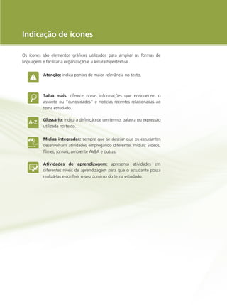 e-Tec Brasil
5
Indicação de ícones
Os ícones são elementos gráficos utilizados para ampliar as formas de
linguagem e facilitar a organização e a leitura hipertextual.
Atenção: indica pontos de maior relevância no texto.
Saiba mais: oferece novas informações que enriquecem o
assunto ou “curiosidades” e notícias recentes relacionadas ao
tema estudado.
Glossário: indica a definição de um termo, palavra ou expressão
utilizada no texto.
Mídias integradas: sempre que se desejar que os estudantes
desenvolvam atividades empregando diferentes mídias: vídeos,
filmes, jornais, ambiente AVEA e outras.
Atividades de aprendizagem: apresenta atividades em
diferentes níveis de aprendizagem para que o estudante possa
realizá-las e conferir o seu domínio do tema estudado.
 
