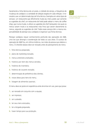 Geralmente a ficha técnica de um prato, o método de serviço, a frequência de
mudança do cardápio e a variedade de seleção exigida em cada refeição é ne-
cessário usar um determinado tipo de ficha técnica. Exemplos em vários tipos de
serviços: um restaurante que dificilmente muda seu menu pode usar somente
as sugestões do chef; um restaurante de hotel pode adotar o menu do coffee
shop, que nunca muda, e utilizar as sugestões do chef; banquetes nos quais os
menus variam muito e os restaurantes mais finos que variam diariamente os
menus, segundo as sugestões do chef. Todos esses serviços têm a mesma res-
ponsabilidade de planejar seus cardápios e organizar suas fichas técnicas.
Planejar cardápios requer conhecimento profundo das operações de A&B,
uma vez que abrange a coordenação de todas as suas áreas. O sucesso da
operação de A&B fica, em última instância, nas mãos da pessoa que elabora o
menu. O checklist abaixo deve ser revisado antes do planejamento do menu:
1.	 ficha técnica preparada;
2.	 plano de marketing revisado;
3.	 menus anteriores analisados;
4.	 histórico por item dos menus servidos;
5.	 histórico do inventário;
6.	 histórico de couverts revisado;
7.	 determinação de preferência dos clientes;
8.	 novas ideias para itens do menu;
9.	 listagem de alimentos sazonais.
O menu deve ser posto em experiência antes de entrar em uso, para que possa:
1.	 ser revisado em conjunto com a equipe;
2.	 ser impresso;
3.	 ser custeado;
4.	 ter seus itens estocados;
5.	 ter a brigada preparada;
6.	 haver tempo para sua produção.
http://www2.videolivraria.com.
br/pdfs/14393.pdf
e-Tec Brasil
Aula 3 – Menu e planejamento 59
 