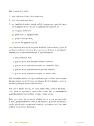 Essa pesquisa deve incluir:
1.	 uma explicação do propósito da pesquisa;
2.	 uma lista dos itens do menu;
3.	 um checklist indicando o nível de preferência para que o cliente não perca
tempo ao preencher a ficha. Os níveis de preferência devem ser:
a)	 não gosto deste item;
b)	 gosto, mas não repetidamente;
c)	 gosto muito deste item;
d)	 um dos meus pratos favoritos.
Outra forma de pesquisar é perguntar ao cliente quantas vezes gostaria de
ver determinado item no menu. Uma boa maneira de dirigir-se aos frequen-
tadores assíduos seria propondo-lhes as seguintes opções:
a)	 não gosto deste item;
b)	 gostaria de ver este item semanalmente no menu;
c)	 gostaria de ver este item duas vezes por semana no menu;
d)	 gostaria de ver este item uma vez por mês no menu;
e)	 gostaria de ver este item duas vezes por mês no menu.
Este formulário deve ter um espaço em branco para o cliente anotar os pra-
tos especiais de sua preferência, que gostaria de ver incluídos no menu e,
também, para fazer observações adicionais.
Nas cadeias de fast food ou em outros restaurantes, como os de venda a
quilo, existe um questionário no verso da comanda para as observações ou
sugestões dos clientes quanto ao serviço e tipo de comida.
Esses comentários são de grande utilidade para a pessoa que desenvolve
o menu, porque determina a reação da clientela à qualidade de comida e
serviço apresentados. Uma crítica frequente a um determinado item pode
justificar a sua retirada do cardápio.
e-Tec Brasil
Aula 3 – Menu e planejamento 61
 