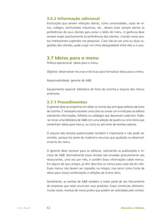 3.6.2 Informação adicional
Instituições que servem refeições diárias, como universidades, casas de re-
tiro, colégios, lanchonetes industriais, etc., devem estar sempre alertas às
preferências de seus clientes para evitar o tédio do menu. A gerência deve
sempre reagir positivamente às preferências dos clientes, criando novos pra-
tos interessantes sugeridos nas pesquisas. Caso não se use uma ou duas su-
gestões dos clientes, pode surgir um clima desagradável entre eles e a casa.
3.7 Ideias para o menu
Política operacional: ideias para o menu.
Objetivo: desenvolver recursos e técnicas para formalizar ideias para o menu.
Responsabilidade: gerente de A&B.
Equipamento especial: biblioteca de livros de cozinha e arquivo dos menus
anteriores.
3.7.1 Procedimentos
O gerente deve se empenhar em obter os nomes das principais editoras de livros
de cozinha. É necessário escrever uma carta ou enviar um e-mail para as editora
solicitando informações, folhetos ou catálogos que descrevam cada livro. Pode-
-se iniciar uma biblioteca de A&B com uma seleção de quatro ou cinco livros que
contenham ideias para menus, ou cinco ou seis livros de receitas caseiras.
O arquivo das receitas padronizadas também é importante e não pode ser
omitido, porque faz parte do material e recursos que ajudarão no desenvol-
vimento do menu.
O gerente deve escrever para as editoras, solicitando as publicações e re-
vistas de A&B. Normalmente essas revistas são enviadas gratuitamente aos
restaurantes, uma vez por mês, e contêm boas informações sobre menus.
Em alguns de seus artigos, já vêm descritos os menus para cada dia do mês.
Esses menus não devem ser copiados na íntegra, mas servir como fonte de
ideias para novas combinações e seleções de outros itens.
Geralmente, as revistas de A&B recebem a maior parte de seu faturamento
de empresas que nelas anunciam seus produtos. Esses comerciais oferecem,
muitas vezes, receitas de novos pratos que podem ser solicitadas pelo correio.
Alimentos e Bebidas
e-Tec Brasil 62
 