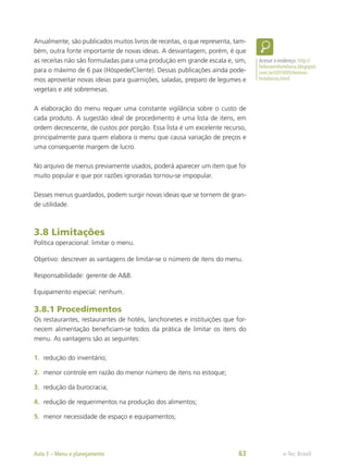 Anualmente, são publicados muitos livros de receitas, o que representa, tam-
bém, outra fonte importante de novas ideias. A desvantagem, porém, é que
as receitas não são formuladas para uma produção em grande escala e, sim,
para o máximo de 6 pax (Hóspede/Cliente). Dessas publicações ainda pode-
mos aproveitar novas ideias para guarnições, saladas, preparo de legumes e
vegetais e até sobremesas.
A elaboração do menu requer uma constante vigilância sobre o custo de
cada produto. A sugestão ideal de procedimento é uma lista de itens, em
ordem decrescente, de custos por porção. Essa lista é um excelente recurso,
principalmente para quem elabora o menu que causa variação de preços e
uma consequente margem de lucro.
No arquivo de menus previamente usados, poderá aparecer um item que foi
muito popular e que por razões ignoradas tornou-se impopular.
Desses menus guardados, podem surgir novas ideias que se tornem de gran-
de utilidade.
3.8 Limitações
Política operacional: limitar o menu.
Objetivo: descrever as vantagens de limitar-se o número de itens do menu.
Responsabilidade: gerente de A&B.
Equipamento especial: nenhum.
3.8.1 Procedimentos
Os restaurantes, restaurantes de hotéis, lanchonetes e instituições que for-
necem alimentação beneficiam-se todos da prática de limitar os itens do
menu. As vantagens são as seguintes:
1.	 redução do inventário;
2.	 menor controle em razão do menor número de itens no estoque;
3.	 redução da burocracia;
4.	 redução de requerimentos na produção dos alimentos;
5.	 menor necessidade de espaço e equipamentos;
Acesse o endereço: http://
heloraemhotelaria.blogspot.
com.br/2010/05/termos-
hoteleiros.html
e-Tec Brasil
Aula 3 – Menu e planejamento 63
 