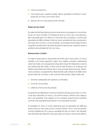 6.	 menos treinamento;
7.	 mais tempo para a gerência poder aplicar qualidade e eficiência na pro-
dução de um menu com menos itens;
8.	 abertura de um novo potencial de mercado.
Redes de fast food:
As redes de fast food demonstraram claramente as vantagens e a lucrativida-
de de um menu limitado. A limitação de itens no menu tem uma desvanta-
gem que pode gerar um dilema no momento de seu preparo; a maioria das
operações de A&B combate a falta de maior variedade de itens acrescentan-
do novos itens no menu. Como resultado, as vantagens da limitação de itens
se perdem parcialmente. Na seção de política operacional, falaremos sobre o
problema da variedade de itens no menu.
Restaurantes e hotéis:
Em alguns restaurantes e restaurantes de hotéis não é mais usado os menus
variados, com muitos aperitivos, sopas, frios, saladas, entradas e sobremesas
saíram de moda, com exceção dos restaurantes classe AA (elegantes e caros) e
dos restaurantes dos hotéis. O alto custo da mão de obra e as mudanças nos
hábitos alimentares dos clientes são a causa principal desse processo. Porém,
novos produtos e equipamentos desenvolvidos pela indústria de A&B conse-
guiram absorver, em parte, o alto custo da mão de obra. Alguns deles são:
1.	 alimentos adequados (em especial, as entradas);
2.	 forno de micro-ondas;
3.	 caldeiras e fornos de alta pressão.
Os gerentes de A&B devem continuar fazendo esforços para limitar o núme-
ro de itens oferecidos no menu e, ao mesmo tempo, oferecer itens adequa-
dos e de qualidade. Este objetivo se for atingido, proporcionará excelente
controle, boa qualidade de produtos e uma operação lucrativa.
A variedade no menu é muito importante para as operações de A&B que
servem duas ou três vezes ao dia o mesmo cliente. Já em uma lanchonete,
ocorrem problemas com a pouca variedade de itens no menu. Por exemplo:
são oferecidos dois legumes como guarnição no almoço e dois outros diferen-
Alimentos e Bebidas
e-Tec Brasil 64
 