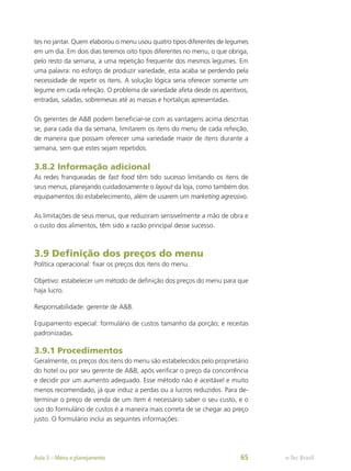tes no jantar. Quem elaborou o menu usou quatro tipos diferentes de legumes
em um dia. Em dois dias teremos oito tipos diferentes no menu, o que obriga,
pelo resto da semana, a uma repetição frequente dos mesmos legumes. Em
uma palavra: no esforço de produzir variedade, esta acaba se perdendo pela
necessidade de repetir os itens. A solução lógica seria oferecer somente um
legume em cada refeição. O problema de variedade afeta desde os aperitivos,
entradas, saladas, sobremesas até as massas e hortaliças apresentadas.
Os gerentes de A&B podem beneficiar-se com as vantagens acima descritas
se, para cada dia da semana, limitarem os itens do menu de cada refeição,
de maneira que possam oferecer uma variedade maior de itens durante a
semana, sem que estes sejam repetidos.
3.8.2 Informação adicional
As redes franqueadas de fast food têm tido sucesso limitando os itens de
seus menus, planejando cuidadosamente o layout da loja, como também dos
equipamentos do estabelecimento, além de usarem um marketing agressivo.
As limitações de seus menus, que reduziram sensivelmente a mão de obra e
o custo dos alimentos, têm sido a razão principal desse sucesso.
3.9 Definição dos preços do menu
Política operacional: fixar os preços dos itens do menu.
Objetivo: estabelecer um método de definição dos preços do menu para que
haja lucro.
Responsabilidade: gerente de A&B.
Equipamento especial: formulário de custos tamanho da porção; e receitas
padronizadas.
3.9.1 Procedimentos
Geralmente, os preços dos itens do menu são estabelecidos pelo proprietário
do hotel ou por seu gerente de A&B, após verificar o preço da concorrência
e decidir por um aumento adequado. Esse método não é aceitável e muito
menos recomendado, já que induz a perdas ou a lucros reduzidos. Para de-
terminar o preço de venda de um item é necessário saber o seu custo, e o
uso do formulário de custos é a maneira mais correta de se chegar ao preço
justo. O formulário inclui as seguintes informações:
e-Tec Brasil
Aula 3 – Menu e planejamento 65
 