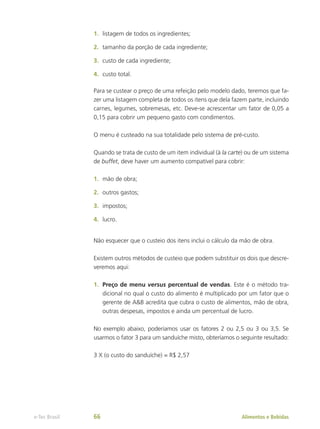 1.	 listagem de todos os ingredientes;
2.	 tamanho da porção de cada ingrediente;
3.	 custo de cada ingrediente;
4.	 custo total.
Para se custear o preço de uma refeição pelo modelo dado, teremos que fa-
zer uma listagem completa de todos os itens que dela fazem parte, incluindo
carnes, legumes, sobremesas, etc. Deve-se acrescentar um fator de 0,05 a
0,15 para cobrir um pequeno gasto com condimentos.
O menu é custeado na sua totalidade pelo sistema de pré-custo.
Quando se trata de custo de um item individual (à la carte) ou de um sistema
de buffet, deve haver um aumento compatível para cobrir:
1.	 mão de obra;
2.	 outros gastos;
3.	 impostos;
4.	 lucro.
Não esquecer que o custeio dos itens inclui o cálculo da mão de obra.
Existem outros métodos de custeio que podem substituir os dois que descre-
veremos aqui:
1.	 Preço de menu versus percentual de vendas. Este é o método tra-
dicional no qual o custo do alimento é multiplicado por um fator que o
gerente de A&B acredita que cubra o custo de alimentos, mão de obra,
outras despesas, impostos e ainda um percentual de lucro.
No exemplo abaixo, poderíamos usar os fatores 2 ou 2,5 ou 3 ou 3,5. Se
usarmos o fator 3 para um sanduíche misto, obteríamos o seguinte resultado:
3 X (o custo do sanduíche) = R$ 2,57
Alimentos e Bebidas
e-Tec Brasil 66
 