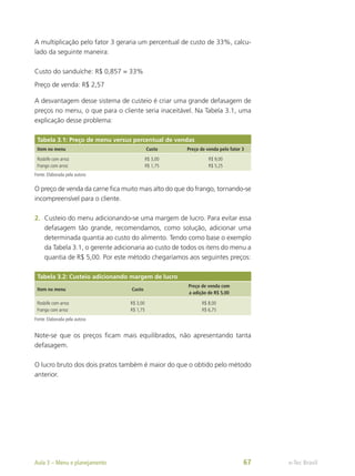 A multiplicação pelo fator 3 geraria um percentual de custo de 33%, calcu-
lado da seguinte maneira:
Custo do sanduíche: R$ 0,857 = 33%
Preço de venda: R$ 2,57
A desvantagem desse sistema de custeio é criar uma grande defasagem de
preços no menu, o que para o cliente seria inaceitável. Na Tabela 3.1, uma
explicação desse problema:
Tabela 3.1: Preço de menu versus percentual de vendas
Item no menu Custo Preço de venda pelo fator 3
Rosbife com arroz
Frango com arroz
R$ 3,00
R$ 1,75
R$ 9,00
R$ 5,25
Fonte: Elaborada pela autora
O preço de venda da carne fica muito mais alto do que do frango, tornando-se
incompreensível para o cliente.
2.	 Custeio do menu adicionando-se uma margem de lucro. Para evitar essa
defasagem tão grande, recomendamos, como solução, adicionar uma
determinada quantia ao custo do alimento. Tendo como base o exemplo
da Tabela 3.1, o gerente adicionaria ao custo de todos os itens do menu a
quantia de R$ 5,00. Por este método chegaríamos aos seguintes preços:
Tabela 3.2: Custeio adicionando margem de lucro
Item no menu Custo
Preço de venda com
a adição de R$ 5,00
Rosbife com arroz
Frango com arroz
R$ 3,00
R$ 1,75
R$ 8,00
R$ 6,75
Fonte: Elaborada pela autora
Note-se que os preços ficam mais equilibrados, não apresentando tanta
defasagem.
O lucro bruto dos dois pratos também é maior do que o obtido pelo método
anterior.
e-Tec Brasil
Aula 3 – Menu e planejamento 67
 