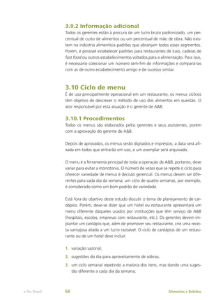 3.9.2 Informação adicional
Todos os gerentes estão à procura de um lucro bruto padronizado, um per-
centual de custo de alimentos ou um percentual de mão de obra. Não exis-
tem na indústria alimentícia padrões que abranjam todos esses segmentos.
Porém, é possível estabelecer padrões para restaurantes de luxo, cadeias de
fast food ou outros estabelecimentos voltados para a alimentação. Para isso,
é necessário colecionar um número sem-fim de informações e compará-las
com as de outro estabelecimento amigo e de sucesso similar.
3.10 Ciclo de menu
É de uso principalmente operacional em um restaurante; os menus cíclicos
têm objetivo de descrever o método de uso dos alimentos em questão. O
ator responsável por esta atuação é o gerente de A&B.
3.10.1 Procedimentos
Todos os menus são elaborados pelos gerentes e seus assistentes, porém
com a aprovação do gerente de A&B.
Depois de aprovados, os menus serão digitados e impressos; a data será afi-
xada em todos que entrarão em uso, e um exemplar será arquivado.
O menu é a ferramenta principal de toda a operação de A&B; portanto, deve
variar para evitar a monotonia. O número de vezes que se repete o ciclo para
oferecer variedade de menus é decisão gerencial. Os menus devem ser dife-
rentes para cada dia da semana; um ciclo de quatro semanas, por exemplo,
é considerado como um bom padrão de variedade.
Está fora do objetivo deste estudo discutir o tema de planejamento de car-
dápios. Porém, deve-se dizer que um hotel ou restaurante apresentará um
menu diferente daqueles usados por instituições que têm serviço de A&B
(hospitais, escolas, empresas com restaurante, etc.). Os gerentes devem im-
plantar um cardápio que, além de promover seu restaurante, crie uma recei-
ta vantajosa aliada a um lucro razoável. O ciclo de cardápios de um restau-
rante ou de um hotel deve incluir:
1.	 variação sazonal;
2.	 sugestões do dia para aproveitamento de sobras;
3.	 um ciclo semanal repetindo a maioria dos itens, mas dando uma suges-
tão diferente a cada dia da semana;
Alimentos e Bebidas
e-Tec Brasil 68
 