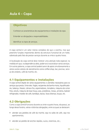 e-Tec Brasil
Aula 4 – Copa
Objetivos
Conhecer as características dos equipamentos e instalações da copa.
Entender as obrigações e responsabilidades.
Identificar os tipos de serviços.
A copa central é um setor menos complexo do que a cozinha, mas que
preenche funções importantes dentro da estrutura funcional de um hotel,
sobretudo pelo fato de prestar serviços durante as vinte e quatro horas.
A localização da copa central deve merecer uma atenção toda especial, na
medida em que, na dependência dela, poder-se-á racionalizar vários serviços.
Em outras palavras, a copa central poderá servir de apoio simultaneamente a
vários outros setores de atendimento como coffee-shop, bar, piscinas, servi-
ço de andares, café da manhã, etc.
4.1 Equipamentos e instalações
A copa central dispõe de vários equipamentos e utensílios necessários para os
serviços que presta. Entre eles: fogão, recipientes de banho-maria, liquidificado-
res, balança, freezer, câmara fria, espremedores, torradeira, máquina de cortar
frios, estufa, máquina de lavar louça, pias, prateleiras, mesas, armários, balcão/
refrigerador, moedor de café, bandejas, bacias, facas diversas, louças, etc.
4.2 Obrigações
Como a copa central funciona durante as vinte e quatro horas, ela possui, ao
longo desse horário, várias e distintas obrigações, entre as quais se destacam:
•	 atender aos pedidos de café da manhã, seja no salão de café, seja nos
apartamentos;
•	 atender ao pedido de lanches rápidos, sucos, vitaminas, etc.;
e-Tec Brasil
Aula 4 – Copa 71
 