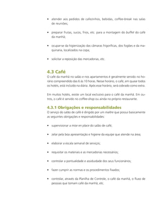 •	 atender aos pedidos de cafezinhos, bebidas, coffee-break nas salas
de reuniões;
•	 preparar frutas, sucos, frios, etc. para a montagem do buffet do café
da manhã;
•	 ocupar-se da higienização das câmaras frigoríficas, dos fogões e da ma-
quinaria, localizados na copa;
•	 solicitar a reposição das mercadorias, etc.
4.3 Café
O café da manhã no salão e nos apartamentos é geralmente servido no ho-
rário compreendido das 6 às 10 horas. Nesse horário, o café, em quase todos
os hotéis, está incluído na diária. Após esse horário, será cobrado como extra.
Em muitos hotéis, existe um local exclusivo para o café da manhã. Em ou-
tros, o café é servido no coffee-shop ou ainda no próprio restaurante.
4.3.1 Obrigações e responsabilidades
O serviço do salão de café é dirigido por um maître que possui basicamente
as seguintes obrigações e responsabilidades:
•	 supervisionar a mise en place do salão de café;
•	 zelar pela boa apresentação e higiene da equipe que atende na área;
•	 elaborar a escala semanal de serviços;
•	 requisitar os materiais e as mercadorias necessários;
•	 controlar a pontualidade e assiduidade dos seus funcionários;
•	 fazer cumprir as normas e os procedimentos fixados;
•	 controlar, através da Planilha de Controle, o café da manhã, o fluxo de
pessoas que tomam café da manhã, etc.
 