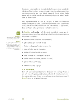 Os garçons encarregados da reposição do buffet devem ter o cuidado de
não deixar faltar nenhum componente e providenciar as travessas cheias,
substituindo aquelas que estão ficando vazias. No fim do horário fixado
para o café da manhã, quando não houver mais clientes no salão, o buffet
deve ser desmontado.
Uma importante tarefa, no salão de café, para os hotéis que fazem uso
dele é a montagem do buffet. Os trabalhos preliminares como o preparo de
sucos, corte de frios e frutas começam com antecedência, na copa central.
Essas tarefas são feitas, geralmente, nos horários noturnos.
3. Breakfast anglo-saxão – café da manhã destinado às pessoas que de-
sejam alimentar-se bem, logo cedo. Os principais ingredientes desse sistema
de café são os seguintes:
•	 bebidas quentes: café, leite, chocolate e chá;
•	 pães sortidos: pão e torrada (toast);
•	 frutas: maçãs, peras, laranjas, bananas, etc.;
•	 suco de frutas: laranja, manga etc.;
•	 cereais: flocos de milho (corn flakes);
•	 ovos: omelete, ovos mexidos e à la coque:
•	 carnes: rosbife (roastbeef), presunto e salame;
•	 peixes: fritos ou grelhados;
•	 laticínios: iogurtes e queijos.
4.3.3 Brunch
É um café que mescla o café da manhã (breakfast) com o almoço (lunch). É
um café mais reforçado que o breakfast, pelo fato de introduzir ingredien-
tes que compõem um almoço como: saladas, consomês e sobremesas. O
brunch vem a ser um pequeno almoço.
Breakfast
É uma palavra da língua inglesa
que significa café da manhã.
Brunch
Em inglês significa a mistura de
café da manhã e almoço; é uma
refeição de múltipla escolha.
Serve para substituir o café da
manhã daqueles que acordaram
muito tarde.
Alimentos e Bebidas
e-Tec Brasil 74
 