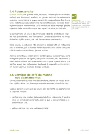 4.4 Room service
O room service, nos grandes hotéis, está sob a coordenação de um terceiro
maître (chefe de andares), auxiliado por garçons. Ao chefe de andares cabe
organizar e supervisionar o serviço, garantindo a sua qualidade. Esta é uma
tarefa nada fácil, pois é praticamente impossível fiscalizar a execução do ser-
viço em todos os apartamentos. Daí a necessidade de se empregar garçons
experimentados e com idoneidade para equacionar situações delicadas.
O room service é um serviço de alimentação e bebidas prestado aos hóspe-
des nos apartamentos, pela copa central. Consiste basicamente no serviço
de lanches rápidos e serviço de café da manhã nos apartamentos.
Neste serviço, os indivíduos não precisam se deslocar até um restaurante
para se alimentar, pois os hotéis e motéis disponibilizam o serviço tanto para
café da manhã quanto almoço, jantar e lanches.
Além da alimentação, o room service também possui outros serviços, como
entrega de produtos de higiene, serviços de lavanderia, etc. Atualmente o
room service também tem outra nomenclatura, que é o guest service, que
significa serviço para os hóspedes; local onde é preparado o room service,
em muitos lugares, é chamado de copa-cambuza.
4.5 Serviços de café da manhã
nos apartamentos
O hotel, geralmente durante vinte e quatro horas, oferece um serviço de lan-
ches rápidos. Nesse caso deve-se providenciar o mise en place da bandeja.
Cabe ao garçom encarregado de servir o café da manhã nos apartamentos
as seguintes funções:
•	 verificar se a mise en place da bandeja (tabuleiro) está correta. A bandeja
deve ser forrada com uma toalha sobre a qual se colocam todos os in-
gredientes do café.
•	 cobrir a bandeja com uma toalha apropriada;
Room service
É o serviço de quarto, no qual os
hóspedes fazem diversos tipos
de pedidos para o hotel e estes
são entregues diretamente em
seu quarto.
e-Tec Brasil
Aula 4 – Copa 75
 