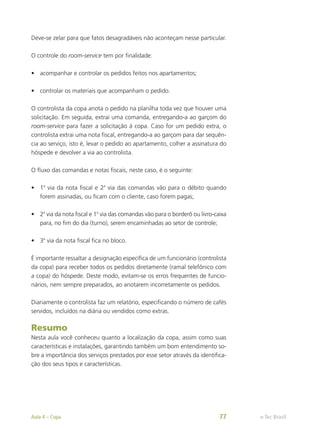 Deve-se zelar para que fatos desagradáveis não aconteçam nesse particular.
O controle do room-service tem por finalidade:
•	 acompanhar e controlar os pedidos feitos nos apartamentos;
•	 controlar os materiais que acompanham o pedido.
O controlista da copa anota o pedido na planilha toda vez que houver uma
solicitação. Em seguida, extrai uma comanda, entregando-a ao garçom do
room-service para fazer a solicitação à copa. Caso for um pedido extra, o
controlista extrai uma nota fiscal, entregando-a ao garçom para dar sequên-
cia ao serviço, isto é, levar o pedido ao apartamento, colher a assinatura do
hóspede e devolver a via ao controlista.
O fluxo das comandas e notas fiscais, neste caso, é o seguinte:
•	 1a
via da nota fiscal e 2a
via das comandas vão para o débito quando
forem assinadas, ou ficam com o cliente, caso forem pagas;
•	 2a
via da nota fiscal e 1a
via das comandas vão para o borderô ou livro-caixa
para, no fim do dia (turno), serem encaminhadas ao setor de controle;
•	 3a
via da nota fiscal fica no bloco.
É importante ressaltar a designação específica de um funcionário (controlista
da copa) para receber todos os pedidos diretamente (ramal telefônico com
a copa) do hóspede. Deste modo, evitam-se os erros frequentes de funcio-
nários, nem sempre preparados, ao anotarem incorretamente os pedidos.
Diariamente o controlista faz um relatório, especificando o número de cafés
servidos, incluídos na diária ou vendidos como extras.
Resumo
Nesta aula você conheceu quanto a localização da copa, assim como suas
características e instalações, garantindo também um bom entendimento so-
bre a importância dos serviços prestados por esse setor através da identifica-
ção dos seus tipos e características.
e-Tec Brasil
Aula 4 – Copa 77
 