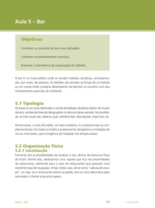 e-Tec Brasil
Aula 5 – Bar
Objetivos
Conhecer os conceitos de bar e seus derivados.
Conhecer os procedimentos e serviços.
Examinar a importância da organização do trabalho.
O bar é um local público onde se vendem bebidas alcoólicas, acompanha-
das, por vezes, de petiscos. As bebidas são servidas ao longo de um balcão
ou em mesas onde o próprio desempenho do barman se constitui num dos
componentes essenciais do ambiente.
5.1 Tipologia
Os locais ou as casas destinadas à venda de bebidas alcoólicas datam de muitos
séculos, recebendo diversas designações no decurso desse período. Na atualida-
de, as mais usuais são: taberna, pub, american-bar, dancing-bar, snack-bar, etc.
Dentre essas, a mais difundida, no meio hoteleiro, é o american-bar ou sim-
plesmente bar. Em todos os hotéis é praticamente obrigatória a instalação de
um ou mais bares, que é exigência do hóspede nos tempos atuais.
5.2 Organização física
5.2.1 Localização
Inúmeras são as possibilidades de localizar o bar, dentro da estrutura física
do hotel. Dentre elas, destacamos uma: aquela que fica nas proximidades
do restaurante, sobretudo para o caso de restaurantes que possuem uma
excelente taxa de ocupação. O bar, neste caso, serve como “válvula de esca-
pe”, ou seja, se o restaurante estiver ocupado, tem-se uma alternativa para
acomodar o cliente enquanto espera.
e-Tec Brasil
Aula 5 – Bar 79
 