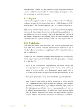 Uma alternativa, também feliz, para se localizar o bar, no contexto do hotel,
é aquela que fica nas proximidades do hall da recepção. O lobby bar se cons-
titui num excelente ponto de encontro.
5.2.2 Layout
Existem inúmeras possibilidades de se estruturar fisicamente um bar. Sua co-
nexão com a copa não é imprescindível, mas, na medida do possível, é inte-
ressante fazê-lo, pois contribui para uma maior racionalização dos serviços.
O bar, por ser um local onde as pessoas se encontram, geralmente para passar
momentos de descontração, deve oferecer condições físicas para tal, como: me-
sas, cadeiras e poltronas confortáveis e decoração adequada para o ambiente
que se deseja proporcionar. Tanto na parte interna do bar como naquela desti-
nada ao público, deve-se prever espaço suficiente para a circulação das pessoas.
5.2.3 Instalações
O bar deve proporcionar, pelas suas instalações, um bom ambiente aos clien-
tes e, além disso, oferecer condições de trabalho aos profissionais que ali
trabalham. Daí a necessidade de equipá-lo e montá-lo adequadamente, ou
seja, bem planejá-lo .
Guardadas as peculiaridades que podem ser encontradas em cada estabeleci-
mento, seguem algumas recomendações, de caráter geral, para a instalação
de um bar. São elas:
•	 Balcão do bar: local onde são servidas bebidas aos clientes sentados em
banquetas e apoiando os pés em uma barra, para o seu maior conforto. O
balcão do bar serve também como divisória para separar a parte externa,
destinada aos clientes e a parte interna destinada aos profissionais do bar.
•	 Banquetas: apropriadas para os clientes sentarem-se junto ao balcão.
•	 Mesa de serviço: atrás do balcão do bar, instalam-se os móveis necessá-
rios à operacionalidade do setor. Um deles é a mesa de trabalho sobre a
qual deve ser montada a mise en place necessária como: copos, utensílios
de medida para preparação das misturas, frutas preparadas para misturar
às bebidas, petiscos estimulantes do apetite, etc. No contexto da própria
mesa de trabalho, deve-se instalar uma pia com água quente e fria para a
lavagem imediata dos utensílios empregados na preparação das misturas.
Alimentos e Bebidas
e-Tec Brasil 80
 