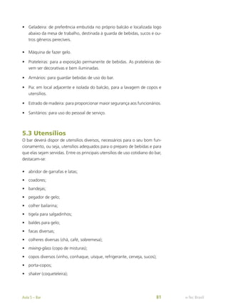 •	 Geladeira: de preferência embutida no próprio balcão e localizada logo
abaixo da mesa de trabalho, destinada à guarda de bebidas, sucos e ou-
tros gêneros perecíveis.
•	 Máquina de fazer gelo.
•	 Prateleiras: para a exposição permanente de bebidas. As prateleiras de-
vem ser decorativas e bem iluminadas.
•	 Armários: para guardar bebidas de uso do bar.
•	 Pia: em local adjacente e isolada do balcão, para a lavagem de copos e
utensílios.
•	 Estrado de madeira: para proporcionar maior segurança aos funcionários.
•	 Sanitários: para uso do pessoal de serviço.
5.3 Utensílios
O bar deverá dispor de utensílios diversos, necessários para o seu bom fun-
cionamento, ou seja, utensílios adequados para o preparo de bebidas e para
que elas sejam servidas. Entre os principais utensílios de uso cotidiano do bar,
destacam-se:
•	 abridor de garrafas e latas;
•	 coadores;
•	 bandejas;
•	 pegador de gelo;
•	 colher bailarina;
•	 tigela para salgadinhos;
•	 baldes para gelo;
•	 facas diversas;
•	 colheres diversas (chá, café, sobremesa);
•	 mixing-glass (copo de misturas);
•	 copos diversos (vinho, conhaque, uísque, refrigerante, cerveja, sucos);
•	 porta-copos;
•	 shaker (coqueteleira);
e-Tec Brasil
Aula 5 – Bar 81
 