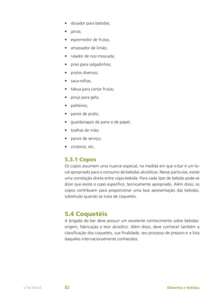 •	 dosador para bebidas;
•	 jarras;
•	 espremedor de frutas;
•	 amassador de limão;
•	 ralador de noz-moscada;
•	 pires para salgadinhos;
•	 pratos diversos;
•	 saca-rolhas;
•	 tábua para cortar frutas;
•	 pinça para gelo;
•	 paliteiros;
•	 panos de prato;
•	 guardanapos de pano e de papel;
•	 toalhas de mão;
•	 panos de serviço;
•	 cinzeiros, etc.
5.3.1 Copos
Os copos assumem uma nuance especial, na medida em que o bar é um lo-
cal apropriado para o consumo de bebidas alcoólicas. Nesse particular, existe
uma correlação direta entre copo-bebida. Para cada tipo de bebida pode-se
dizer que existe o copo específico, tecnicamente apropriado. Além disso, os
copos contribuem para proporcionar uma boa apresentação das bebidas,
sobretudo quando se trata de coquetéis.
5.4 Coquetéis
A brigada do bar deve possuir um excelente conhecimento sobre bebidas:
origem, fabricação e teor alcoólico. Além disso, deve conhecer também a
classificação dos coquetéis, sua finalidade, seu processo de preparo e a lista
daqueles internacionalmente conhecidos.
Alimentos e Bebidas
e-Tec Brasil 82
 