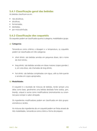 5.4.1 Classificação geral das bebidas
As bebidas classificam-se em:
•	 não alcoólicas;
•	 alcoólicas;
•	 fermentadas;
•	 destiladas;
•	 por mistura/infusão.
5.4.2 Classificação dos coquetéis
Os coquetéis podem ser classificados quanto à categoria, modalidade e grupo.
a)	 Categorias
Tomando-se como critérios a dosagem e a temperatura, os coquetéis
podem ser classificados em três categorias:
•	 short drinks: são bebidas servidas em pequenas doses; daí o nome
de short drinks;
•	 long drinks: são bebidas servidas em doses maiores (copos grandes )
e, em vista disso, são chamadas de long drinks;
•	 hot drinks: são bebidas completadas com água, café ou leite quente
e servidas em copos apropriados.
b)	 Modalidades
O coquetel é o resultado de misturas de bebidas, tendo sempre uma
delas como base, geralmente uma bebida destilada forte (vodca, gim,
brandy, uísque) e outras como modificadoras (aromatizantes ou coran-
tes) para compor o sabor almejado.
Os ingredientes modificadores podem ser classificados em dois grupos:
aromáticos e ácidos.
As misturas dos ingredientes de um coquetel podem ser feitas através de
três modalidades, tomando-se como critério a forma de preparo:
e-Tec Brasil
Aula 5 – Bar 83
 