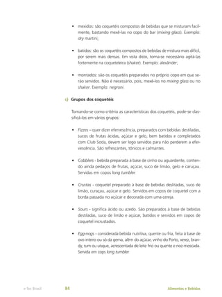 •	 mexidos: são coquetéis compostos de bebidas que se misturam facil-
mente, bastando mexê-las no copo do bar (mixing glass). Exemplo:
dry martíni;
•	 batidos: são os coquetéis compostos de bebidas de mistura mais difícil,
por serem mais densas. Em vista disto, torna-se necessário agitá-las
fortemente na coqueteleira (shaker). Exemplo: alexânder;
•	 montados: são os coquetéis preparados no próprio copo em que se-
rão servidos. Não é necessário, pois, mexê-los no mixing glass ou no
shaker. Exemplo: negroni.
c)	 Grupos dos coquetéis
Tomando-se como critério as características dos coquetéis, pode-se clas-
sificá-los em vários grupos:
•	 Fizzes – quer dizer efervescência, preparados com bebidas destiladas,
sucos de frutas ácidas, açúcar e gelo, bem batidos e completados
com Club Soda, devem ser logo servidos para não perderem a efer-
vescência. São refrescantes, tônicos e calmantes.
•	 Cobblers - bebida preparada à base de cinho ou aguardente, conten-
do ainda pedaços de frutas, açúcar, suco de limão, gelo e caruçau.
Servidas em copos long tumbler.
•	 Crustas - coquetel preparado à base de bebidas deslitadas, suco de
limão, curaçau, açúcar e gelo. Servidos em copos de coquetel com a
borda passada no açúcar e decorada com uma cereja.
•	 Sours - significa ácido ou azedo. São preparados à base de bebidas
destiladas, suco de limão e açúcar, batidos e servidos em copos de
coquetel incrustados.
•	 Egg-nogs - considerada bebida nutritiva, quente ou fria, feita à base de
ovo inteiro ou só da gema, além do açúcar, vinho do Porto, xerez, bran-
dy, rum ou uísque, acrescentada de leite frio ou quente e noz-moscada.
Servida em cops long tumbler.
Alimentos e Bebidas
e-Tec Brasil 84
 
