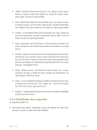 •	 Daisies - bebidas à base de brandy, gim, rum, uísque e outras aguar-
dentes, às quais se adicionam ginger ale, xarope de orgeat, limão,
soda e gelo. Servida em long tumbler.
•	 Fixes - bebida feita à base de anis ou brandy, gim, rum, uísque, ao qual
se adiciona açúcar, suco de limão e gelo picado. Sendo ornamentada
com rodelos frutas, são servidas com canudos em copos long tumbler.
•	 Coolers - é uma bebida refrescante, preparada com cidra, ginger ale
ou outro refrigerante, ao qual é acrescendo açúcar, gelo e suco de
limão, servida em copo long tumbler.
•	 Cups - preparados com frutas frescas, vinhos licorosos ou licores, e às
vezes champanhe, são refrescantes e podem ser servidos em reuniões
sociais.
•	 Punches - pode ser servida quente ou fria preparada à base de vinho,
champanhe, rum, brandy e outras, sendo misturada com frutas pica-
das, suco de limão e laranja. Os ponches são servidos geralmente em
grande quantidades em recipientes apropriado (ponheira) nos copos
especiais. Champagne Punch.
•	 Grogs - bebida quente, normalmente à base brandy, rum e uísque
composta de água e rodela de limão. Servidas em flamejando, em
copo especial. Americam Grog.
•	 Slings - é uma variedade de grogue e pode ser servida quente ou fria.
Composta com brandy, gim, rum, uísque, etc. ; mais noz-moscada,
suco de limão, açúcar, água quente, etc.
•	 Smashes - bebida preparada exclusivamente com bebidas destiladas
e folhas de menta fresca.
5.4.3 Finalidades dos coquetéis
Os coquetéis podem ser:
•	 estimulantes do apetite: elaborados à base de bebidas de sabor seco,
amargo ou ácido, servidos antes das refeições;
e-Tec Brasil
Aula 5 – Bar 85
 