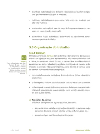 •	 digestivos: elaborados à base de licores e destilados que auxiliam a diges-
tão, geralmente servidos após as refeições;
•	 nutritivos: elaborados com ovos, creme, leite, mel, etc., produtos com
alto valor nutritivo;
•	 refrescantes: elaborados à base de sucos de frutas ou refrigerantes, ser-
vidos em copos grandes e com gelo;
•	 estimulantes físicos: elaborados à base de chá ou água quente, condi-
mentos especiais e destilados.
5.5 Organização do trabalho
5.5.1 Barman
O relacionamento do barman com a clientela é bem diferente do relaciona-
mento com o pessoal de outros departamentos. Pelo convívio constante com
o cliente, torna-se mais íntimo. Por isso, o barman deve estar bem disposto
para conversar, alegre, falando com voz baixa e moderada, de maneira a não
molestar os clientes e não querer impor seu ponto de vista. O convívio social
do barman é uma questão delicada porque:
•	 com muita frequência, o estado de ânimo do cliente do bar não está no
seu normal;
•	 o cliente possui maiores possibilidades de contato verbal com o barman;
•	 o cliente pode observar todos os movimentos do barman; não só aqueles
relativos à preparação do próprio pedido, como também aqueles atinen-
tes a de outros clientes.
a)	 Requisitos do barman
O barman deve preencher alguns requisitos, tais como:
•	 apresentar-se no trabalho impecavelmente vestido, respeitando todas
as normas de asseio pessoal: cabelos, unhas, perfumes, joias, etc.;
•	 possuir um bom nível de conhecimentos gerais;
Barman
É uma palavra inglesa, quer dizer
homem do bar, e se refere
ao profissional que trabalha
em estabelecimentos servindo
bebidas alcoólicas aos seus
clientes, mais frequentemente
em bares.
Alimentos e Bebidas
e-Tec Brasil 86
 