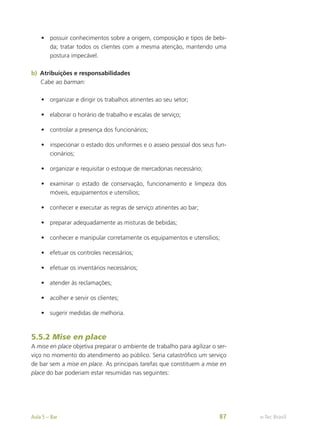 •	 possuir conhecimentos sobre a origem, composição e tipos de bebi-
da; tratar todos os clientes com a mesma atenção, mantendo uma
postura impecável.
b)	 Atribuições e responsabilidades
Cabe ao barman:
•	 organizar e dirigir os trabalhos atinentes ao seu setor;
•	 elaborar o horário de trabalho e escalas de serviço;
•	 controlar a presença dos funcionários;
•	 inspecionar o estado dos uniformes e o asseio pessoal dos seus fun-
cionários;
•	 organizar e requisitar o estoque de mercadorias necessário;
•	 examinar o estado de conservação, funcionamento e limpeza dos
móveis, equipamentos e utensílios;
•	 conhecer e executar as regras de serviço atinentes ao bar;
•	 preparar adequadamente as misturas de bebidas;
•	 conhecer e manipular corretamente os equipamentos e utensílios;
•	 efetuar os controles necessários;
•	 efetuar os inventários necessários;
•	 atender às reclamações;
•	 acolher e servir os clientes;
•	 sugerir medidas de melhoria.
5.5.2 Mise en place
A mise en place objetiva preparar o ambiente de trabalho para agilizar o ser-
viço no momento do atendimento ao público. Seria catastrófico um serviço
de bar sem a mise en place. As principais tarefas que constituem a mise en
place do bar poderiam estar resumidas nas seguintes:
e-Tec Brasil
Aula 5 – Bar 87
 