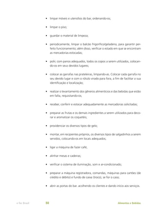 •	 limpar móveis e utensílios do bar, ordenando-os;
•	 limpar o piso;
•	 guardar o material de limpeza;
•	 periodicamente, limpar o balcão frigorífico/geladeira, para garantir per-
feito funcionamento; além disso, verificar o estado em que se encontram
as mercadorias estocadas;
•	 polir, com panos adequados, todos os copos a serem utilizados, colocan-
do-os em seus devidos lugares;
•	 colocar as garrafas nas prateleiras, limpando-as. Colocar cada garrafa no
seu devido lugar e com o rótulo virado para fora, a fim de facilitar a sua
identificação e localização;
•	 realizar o levantamento dos gêneros alimentícios e das bebidas que estão
em falta, requisitando-os;
•	 receber, conferir e estocar adequadamente as mercadorias solicitadas;
•	 preparar as frutas e os demais ingredientes a serem utilizados para deco-
rar e aromatizar os coquetéis;
•	 providenciar os diversos tipos de gelo;
•	 montar, em recipientes próprios, os diversos tipos de salgadinhos a serem
servidos, colocando-os em locais adequados;
•	 ligar a máquina de fazer café;
•	 alinhar mesas e cadeiras;
•	 verificar o sistema de iluminação, som e ar-condicionado;
•	 preparar a máquina registradora, comandas, máquinas para cartões (de
crédito e débito) e fundo de caixa (troco), se for o caso;
•	 abrir as portas do bar. acolhendo os clientes e dando início aos serviços.
Alimentos e Bebidas
e-Tec Brasil 88
 
