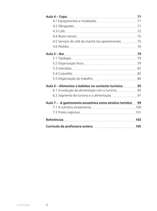 Aula 4 – Copa	 71
4.1 Equipamentos e instalações	 71
4.2 Obrigações	 71
4.3 Café	 72
4.4 Room service	 75
4.5 Serviços de café da manhã nos apartamentos	 75
4.6 Pedidos	 76
Aula 5 – Bar	 79
5.1 Tipologia	 79
5.2 Organização física	 79
5.3 Utensílios	 81
5.4 Coquetéis	 82
5.5 Organização do trabalho	 86
Aula 6 – Alimentos e bebidas no contexto turístico	 95
6.1 A evolução da alimentação com o turismo	 95
6.2 Segmento do turismo e a alimentação	 97
Aula 7 – A gastronomia amazônica como atrativo turístico	 99
7.1 A culinária amazonense	 100
7.2 Pratos regionais	 101
Referências	 103
Currículo da professora-autora	 105
e-Tec Brasil 8
 