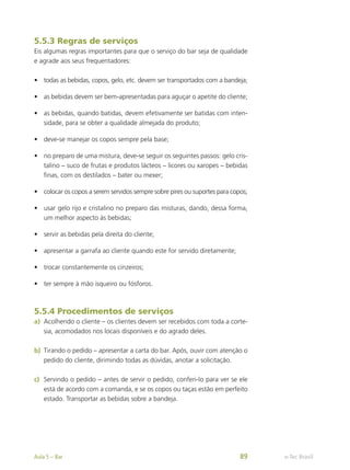5.5.3 Regras de serviços
Eis algumas regras importantes para que o serviço do bar seja de qualidade
e agrade aos seus frequentadores:
•	 todas as bebidas, copos, gelo, etc. devem ser transportados com a bandeja;
•	 as bebidas devem ser bem-apresentadas para aguçar o apetite do cliente;
•	 as bebidas, quando batidas, devem efetivamente ser batidas com inten-
sidade, para se obter a qualidade almejada do produto;
•	 deve-se manejar os copos sempre pela base;
•	 no preparo de uma mistura, deve-se seguir os seguintes passos: gelo cris-
talino – suco de frutas e produtos lácteos – licores ou xaropes – bebidas
finas, com os destilados – bater ou mexer;
•	 colocar os copos a serem servidos sempre sobre pires ou suportes para copos;
•	 usar gelo rijo e cristalino no preparo das misturas, dando, dessa forma,
um melhor aspecto às bebidas;
•	 servir as bebidas pela direita do cliente;
•	 apresentar a garrafa ao cliente quando este for servido diretamente;
•	 trocar constantemente os cinzeiros;
•	 ter sempre à mão isqueiro ou fósforos.
5.5.4 Procedimentos de serviços
a)	 Acolhendo o cliente – os clientes devem ser recebidos com toda a corte-
sia, acomodados nos locais disponíveis e do agrado deles.
b)	 Tirando o pedido – apresentar a carta do bar. Após, ouvir com atenção o
pedido do cliente, dirimindo todas as dúvidas, anotar a solicitação.
c)	 Servindo o pedido – antes de servir o pedido, conferi-lo para ver se ele
está de acordo com a comanda, e se os copos ou taças estão em perfeito
estado. Transportar as bebidas sobre a bandeja.
e-Tec Brasil
Aula 5 – Bar 89
 