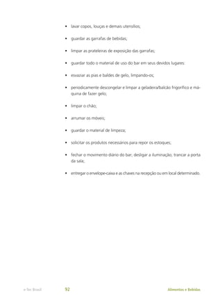 •	 lavar copos, louças e demais utensílios;
•	 guardar as garrafas de bebidas;
•	 limpar as prateleiras de exposição das garrafas;
•	 guardar todo o material de uso do bar em seus devidos lugares:
•	 esvaziar as pias e baldes de gelo, limpando-os;
•	 periodicamente descongelar e limpar a geladeira/balcão frigorífico e má-
quina de fazer gelo;
•	 limpar o chão;
•	 arrumar os móveis;
•	 guardar o material de limpeza;
•	 solicitar os produtos necessários para repor os estoques;
•	 fechar o movimento diário do bar; desligar a iluminação; trancar a porta
da sala;
•	 entregar o envelope-caixa e as chaves na recepção ou em local determinado.
Alimentos e Bebidas
e-Tec Brasil 92
 