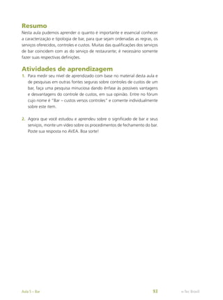 Resumo
Nesta aula pudemos aprender o quanto é importante e essencial conhecer
a caracterização e tipologia de bar, para que sejam ordenadas as regras, os
serviços oferecidos, controles e custos. Muitas das qualificações dos serviços
de bar coincidem com as do serviço de restaurante; é necessário somente
fazer suas respectivas definições.
Atividades de aprendizagem
1.	 Para medir seu nível de aprendizado com base no material desta aula e
de pesquisas em outras fontes seguras sobre controles de custos de um
bar, faça uma pesquisa minuciosa dando ênfase às possíveis vantagens
e desvantagens do controle de custos, em sua opinião. Entre no fórum
cujo nome é “Bar – custos versos controles” e comente individualmente
sobre este item.
2.	 Agora que você estudou e aprendeu sobre o significado de bar e seus
serviços, monte um vídeo sobre os procedimentos de fechamento do bar.
Poste sua resposta no AVEA. Boa sorte!
e-Tec Brasil
Aula 5 – Bar 93
 