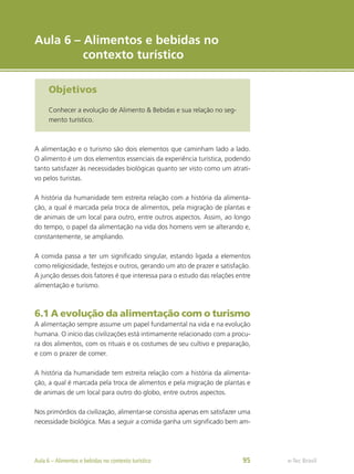 e-Tec Brasil
Objetivos
Conhecer a evolução de Alimento & Bebidas e sua relação no seg-
mento turístico.
Aula 6 – Alimentos e bebidas no
contexto turístico
A alimentação e o turismo são dois elementos que caminham lado a lado.
O alimento é um dos elementos essenciais da experiência turística, podendo
tanto satisfazer às necessidades biológicas quanto ser visto como um atrati-
vo pelos turistas.
A história da humanidade tem estreita relação com a história da alimenta-
ção, a qual é marcada pela troca de alimentos, pela migração de plantas e
de animais de um local para outro, entre outros aspectos. Assim, ao longo
do tempo, o papel da alimentação na vida dos homens vem se alterando e,
constantemente, se ampliando.
A comida passa a ter um significado singular, estando ligada a elementos
como religiosidade, festejos e outros, gerando um ato de prazer e satisfação.
A junção desses dois fatores é que interessa para o estudo das relações entre
alimentação e turismo.
6.1 A evolução da alimentação com o turismo
A alimentação sempre assume um papel fundamental na vida e na evolução
humana. O início das civilizações está intimamente relacionado com a procu-
ra dos alimentos, com os rituais e os costumes de seu cultivo e preparação,
e com o prazer de comer.
A história da humanidade tem estreita relação com a história da alimenta-
ção, a qual é marcada pela troca de alimentos e pela migração de plantas e
de animais de um local para outro do globo, entre outros aspectos.
Nos primórdios da civilização, alimentar-se consistia apenas em satisfazer uma
necessidade biológica. Mas a seguir a comida ganha um significado bem am-
e-Tec Brasil
Aula 6 – Alimentos e bebidas no contexto turístico 95
 