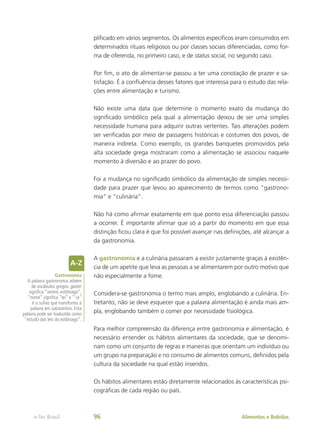 plificado em vários segmentos. Os alimentos específicos eram consumidos em
determinados rituais religiosos ou por classes sociais diferenciadas, como for-
ma de oferenda, no primeiro caso, e de status social, no segundo caso.
Por fim, o ato de alimentar-se passou a ter uma conotação de prazer e sa-
tisfação. É a confluência desses fatores que interessa para o estudo das rela-
ções entre alimentação e turismo.
Não existe uma data que determine o momento exato da mudança do
significado simbólico pela qual a alimentação deixou de ser uma simples
necessidade humana para adquirir outras vertentes. Tais alterações podem
ser verificadas por meio de passagens históricas e costumes dos povos, de
maneira indireta. Como exemplo, os grandes banquetes promovidos pela
alta sociedade grega mostraram como a alimentação se associou naquele
momento à diversão e ao prazer do povo.
Foi a mudança no significado simbólico da alimentação de simples necessi-
dade para prazer que levou ao aparecimento de termos como “gastrono-
mia” e “culinária”.
Não há como afirmar exatamente em que ponto essa diferenciação passou
a ocorrer. É importante afirmar que só a partir do momento em que essa
distinção ficou clara é que foi possível avançar nas definições, até alcançar a
da gastronomia.
A gastronomia e a culinária passaram a existir justamente graças à existên-
cia de um apetite que leva as pessoas a se alimentarem por outro motivo que
não especialmente a fome.
Considera-se gastronomia o termo mais amplo, englobando a culinária. En-
tretanto, não se deve esquecer que a palavra alimentação é ainda mais am-
pla, englobando também o comer por necessidade fisiológica.
Para melhor compreensão da diferença entre gastronomia e alimentação, é
necessário entender os hábitos alimentares da sociedade, que se denomi-
nam como um conjunto de regras e maneiras que orientam um indivíduo ou
um grupo na preparação e no consumo de alimentos comuns, definidos pela
cultura da sociedade na qual estão inseridos.
Os hábitos alimentares estão diretamente relacionados às características psi-
cográficas de cada região ou país.
Gastronomia
A palavra gastronomia advém
de vocábulos gregos: gaster
significa “ventre, estômago”,
“nome” significa “lei” e “-ia”
é o sufixo que transforma a
palavra em substantivo. Esta
palavra pode ser traduzida como
“estudo das leis do estômago”.
Alimentos e Bebidas
e-Tec Brasil 96
 
