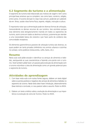 6.2 Segmento do turismo e a alimentação
O segmento do turismo está relacionado aos motivos de viagem e tem como
principal base atrativos que os compõem, tais como lazer, comércio, religião,
entre outros. O turismo de lazer é o tipo mais comum, podendo ser subdividi-
do em: férias, saúde e boa forma física, esporte, religião, instrução e cultura.
É importante notar que a alimentação pode ter diversas formas de utilização,
transcendendo os demais recursos de uso turístico. Isso acontece porque
esse elemento está obrigatoriamente inserido em todos os segmentos do
turismo, assim como em todos os destinos turísticos, justamente por atender
a uma necessidade básica do visitante e por fazer parte do cotidiano das
comunidades receptoras.
Os elementos gastronômicos passíveis de utilização turística são diversos, os
quais podem ser tanto privados (refeitórios nos centros urbanos e cozinhas
no campo), como públicos (restaurantes, cafés, bares, etc.).
Resumo
Nesta aula você pôde estudar e identificar os serviços de alimentos e bebi-
das, averiguando as suas características e fazendo uma ponte com o turis-
mo. Você também pôde fazer um passeio pela evolução da alimentação com
o turismo vislumbrar a área de alimentação como um grande potencial para
o segmento do turismo.
Atividades de aprendizagem
1.	 Com base nesta aula e em outras fontes seguras, elabore um texto digital
sobre os pontos positivos e negativos dos serviços de alimentos e bebidas no
segmento do turismo. Neste texto deve haver introdução, desenvolvimento
(base teórica) e conclusão, e o seu parecer sobre o assunto. Poste no AVEA.
2.	 Elabore um texto sintético sobre a evolução da alimentação e sua impor-
tância na evolução do ramo do Turismo. Poste no AVEA.
e-Tec Brasil
Aula 6 – Alimentos e bebidas no contexto turístico 97
 