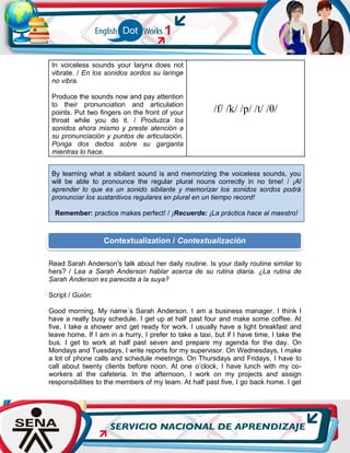 In voiceless sounds your larynx does not
vibrate. / En los sonidos sordos su laringe
no vibra.
Produce the sounds now and pay attention
to their pronunciation and articulation
points. Put two fingers on the front of your
throat while you do it. / Produzca los
sonidos ahora mismo y preste atención a
su pronunciación y puntos de articulación.
Ponga dos dedos sobre su garganta
mientras lo hace.
/f/ /k/ /p/ /t/ /θ/
By learning what a sibilant sound is and memorizing the voiceless sounds, you
will be able to pronounce the regular plural nouns correctly in no time! / ¡Al
aprender lo que es un sonido sibilante y memorizar los sonidos sordos podrá
pronunciar los sustantivos regulares en plural en un tiempo record!
Remember: practice makes perfect! / ¡Recuerde: ¡La práctica hace al maestro!
Read Sarah Anderson's talk about her daily routine. Is your daily routine similar to
hers? / Lea a Sarah Anderson hablar acerca de su rutina diaria. ¿La rutina de
Sarah Anderson es parecida a la suya?
Script / Guión:
Good morning. My name´s Sarah Anderson. I am a business manager. I think I
have a really busy schedule. I get up at half past four and make some coffee. At
five, I take a shower and get ready for work. I usually have a light breakfast and
leave home. If I am in a hurry, I prefer to take a taxi, but if I have time, I take the
bus. I get to work at half past seven and prepare my agenda for the day. On
Mondays and Tuesdays, I write reports for my supervisor. On Wednesdays, I make
a lot of phone calls and schedule meetings. On Thursdays and Fridays, I have to
call about twenty clients before noon. At one o’clock, I have lunch with my co-
workers at the cafeteria. In the afternoon, I work on my projects and assign
responsibilities to the members of my team. At half past five, I go back home. I get
Contextualization / Contextualización
 