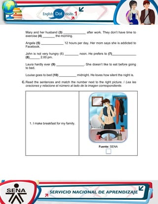 Mary and her husband (3) _____________ after work. They don’t have time to
exercise (4) _______ the morning.
Angela (5) _____________ 12 hours per day. Her mom says she is addicted to
Facebook.
John is not very hungry (6) ________ noon. He prefers to (7)______________
(8)______ 2.00 pm.
Laura hardly ever (9) ________________. She doesn’t like to eat before going
to bed.
Louise goes to bed (10) __________ midnight. He loves how silent the night is.
C. Read the sentences and match the number next to the right picture. / Lea las
oraciones y relacione el número al lado de la imagen correspondiente.
1. I make breakfast for my family.
Fuente: SENA
 