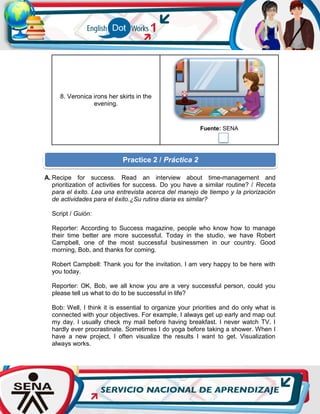 8. Veronica irons her skirts in the
evening.
Fuente: SENA
A. Recipe for success. Read an interview about time-management and
prioritization of activities for success. Do you have a similar routine? / Receta
para el éxito. Lea una entrevista acerca del manejo de tiempo y la priorización
de actividades para el éxito.¿Su rutina diaria es similar?
Script / Guión:
Reporter: According to Success magazine, people who know how to manage
their time better are more successful. Today in the studio, we have Robert
Campbell, one of the most successful businessmen in our country. Good
morning, Bob, and thanks for coming.
Robert Campbell: Thank you for the invitation. I am very happy to be here with
you today.
Reporter: OK, Bob, we all know you are a very successful person, could you
please tell us what to do to be successful in life?
Bob: Well, I think it is essential to organize your priorities and do only what is
connected with your objectives. For example, I always get up early and map out
my day. I usually check my mail before having breakfast. I never watch TV. I
hardly ever procrastinate. Sometimes I do yoga before taking a shower. When I
have a new project, I often visualize the results I want to get. Visualization
always works.
Practice 2 / Práctica 2
 