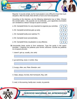 Reporter: It sounds simple, but for most people is very difficult to have that much
discipline. After the break, Bob will tell us how to be more disciplined.
According to the interview, are the following statements true or false. Choose
the correct option. / De acuerdo con la entrevista, ¿Los siguientes enunciados
son verdaderos o falsos? Escoja la opción correcta.
a. Mr. Campbell thinks it is very important to organize your priorities.
b. Mr. Campbell sometimes gets up early.
c. Mr. Campbell hardly ever watches TV.
d. Mr. Campbell never procrastinates.
e. Mr. Campbell thinks visualization is very effective.
B. Unscramble these words to form sentences. Type the words in the space
provided. / Organice las palabras para formar oraciones. Escriba las palabras
en el espacio provisto.
1. doesn’t, get up, usually, Joe, early
2. go swimming, never, in winter, they
3. hungry, often, are, Peter, Brandon, and
4. helps, always, his kids, their homework, Ray, with
5. read, in the evening, hardly ever, novels, my parents
T F
T F
T F
T F
T F
 