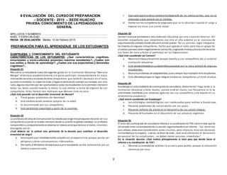 8
II EVALUACIÓN DEL CURSO DE PREPARACION
– DOCENTE- 2015 – SEDE HUACHO
PRUEBA: CONOCIMIENTO DE LAPEDAGOGÍAEN
GENERAL
APELLIDOS Y NOMBRES:.............................................................................................
NIVEL Y ESPECIALIDAD:..............................................................................................
FECHA DE EVALUACIÓN: Martes, 10 de Febrero 2015
PREPARACIÓN PARA EL APRENDIZAJE DE LOS ESTUDIANTES
SUBPRUEBA I: CONOCIMIENTO DEL ESTUDIANTE
CARACTERÍSTICAS DE LOS ESTUDIANTES: ¿Qué características cognitivas,
emocionales y socio-culturales presentan nuestros estudiantes?, ¿Cuáles son
sus estilos y ritmos de aprendizaje?, ¿Cuáles son sus expectativas y demandas
cognitivas?...
Situación 01
Manuel es unestudiante nuevo del segundo grado en la Institución Educativa “Mariano
Melgar”, él destaca académicamente y le gusta participar constantemente en clase,
motivandoloscelos yreclamos de otros compañeros que también destacan en el aula,
quienes lomolestan, lo culpande todo, ylleganal extremode sustraer sus trabajos; por otro
lado, algunos docentes por dar oportunidada todos los estudiantes nole permitenintervenir
todas las veces cuando levanta la mano, lo cual motiva la burla de algunos de sus
compañeros. Estos hechos han motivado que Manuel llore en casa.
¿Qué está pasando con el desarrollo emocional de Manuel?
a. Tiene graves problemas de identidad.
b. Está evidenciando cambios propios de su edad.
c. Es discriminado por sus compañeros.
d. Está perdiendo seguridad a partir de lo ocurrido.
Situación 02
La profesora del área de Comunicaciónha notadoque Jorge rehúye exponer delante de sus
compañeros ycuandose le pide intervenir desde suasientoresponde cabizbajo. La profesora
comprendiósucomportamientoal observar el intensoacné que tenía en el rostro, mientra s
dialogaba con él.
¿Cuál debería ser la actitud más pertinente de la docente para contribuir al desarrollo
emocional de Jorge?
a. Aconsejarle que inmediatamente consulte con unespecialista porque posría ser
peligroso y tener consecuencias indeseables.
b. Derivarlo al Ministerio de Saludpara que el estudiante reciba tratamiento por un
médico especializado.
c. Explicarle que el acné es normal enel desarrollo de los adolescentes, que no se
preocupe y que pasará con el tiempo.
d. Hablar con los compañeros de Jorge para que no lo observen cuando él salga a
exponer en clase y se sienta mejor.
Situación 03
Carmen tuvoque trasladarse a otra Institución Educativa por una situación familiar. Allí
encontró compañeros que compitieron con ella el año anterior en el concurso de
argumentaciónydebate donde obtuvoel primer puesto. Por su carisma, logra integrarse
fácilmente conalgunos compañeros, hecho que agrada al tutor, pero hay un grupo de
alumnas que reaccionannegativamente contra ella, originando tristeza ydistraccióndurante
sus horas de clase y temor al participar en las exposiciones.
¿Qué está sucediendo con Carmen?
a. Muestra tristeza ydesanimó porque extraña a sus compañeros de su anterior
institución educativa.
b. Está siendoafectada ensudesarrollo psicosocial por la mala actitud de algunas
estudiantes.
c. Muestra problemas de adaptabilidad, puessiempre hayrivalidadentre estudiantes.
d. Está afectada porque no logra integrar a todos sus compañeros y siente tristeza.
Situación 04
Guadalupe es unaestudiante de cuartogradode secundaria, últimamente llega tarde a la
Institución Educativa y falta mucho; cuando está en clases, con frecuencia se le ve
adormitada, manifiesta una conducta agresiva con sus compañeros y ha bajado en su
rendimiento académico.
¿Qué estará sucediendo con Guadalupe?
a. Las estrategias metodológicas son inadecuadas para motivar a Guadalupe.
b. Presenta problemas de socialización con sus pares.
c. Presenta señales de alerta en el desarrollo de sus salud integral.
d. Presenta dificultades en el desarrollo de sus procesos cogntivos.
Situación 05
El tutor del cuartogrado de secundariainforma a la coordinaciónde TOE sobre el trato que ha
observado entre los estudiantesde susección, argumentandoenel informe : “Los términos
que utilizan, antes eranconsiderados como insultos, pero ahora es visto con bastante
normalidadpor la mayoría…a veces, se dicen de todo…esto está afectando el desarrollo
psicosocial de los estudiantes… se deben tomar acciones inmediatas”.
De la situación descrita: ¿Qué motiva principalmente al tutor para que decida hacer el
informe a la coordinación de TOE?
a. Observa la necesidadde retomar la escuela para padres porque la educación
comienza por casa.
 