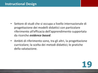 Instructional Design
• Settore di studi che si occupa a livello internazionale di
progettazione dei modelli didattici con particolare
riferimento all’efficacia dell’apprendimento supportata
da ricerche evidence based.
• Ambiti di riferimento sono, tra gli altri, la progettazione
curricolare; la scelta dei metodi didattici; le pratiche
della valutazione.
19
 