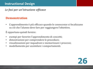 Instructional Design
Demonstration
• L’apprendimento è più efficace quando le conoscenze si focalizzano
su ciò che l’alunno deve fare per raggiungere l’obiettivo.
È opportuno quindi fornire:
• esempi per favorire l’apprendimento di concetti;
• dimostrazioni per comprendere le procedure;
• visualizzazioni per inquadrare e memorizzare i processi;
• modellamento per assimilare i comportamenti.
Le fasi per un’istruzione efficace
26
 