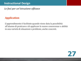Instructional Design
Application
L’apprendimento è facilitato quando viene data la possibilità
all’alunno di praticare e di applicare le nuove conoscenze o abilità
in una varietà di situazioni e problemi, anche concreti.
Le fasi per un’istruzione efficace
27
 